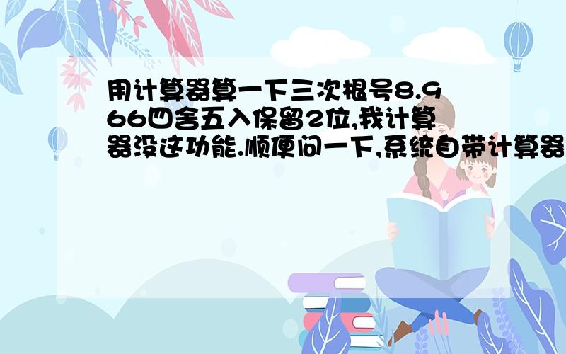 用计算器算一下三次根号8.966四舍五入保留2位,我计算器没这功能.顺便问一下,系统自带计算器能算根号么