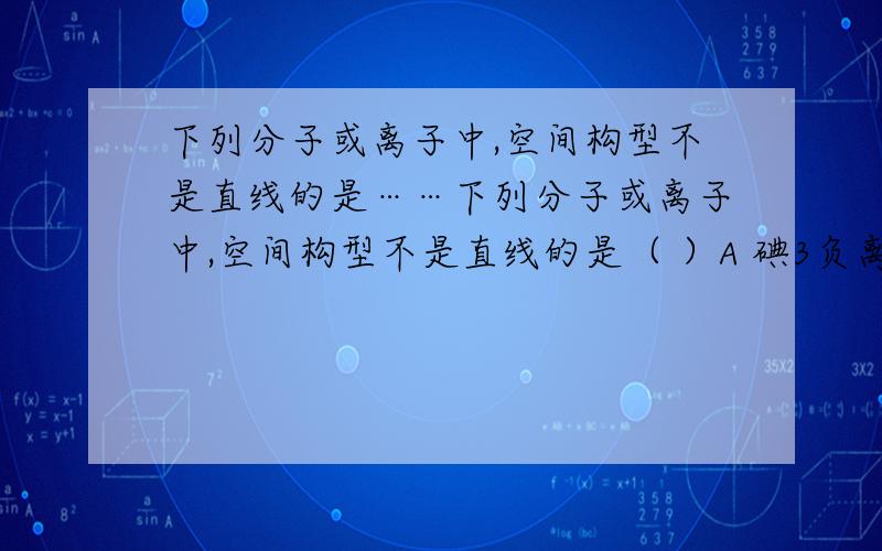 下列分子或离子中,空间构型不是直线的是……下列分子或离子中,空间构型不是直线的是（ ）A 碘3负离子B 碘3正离子