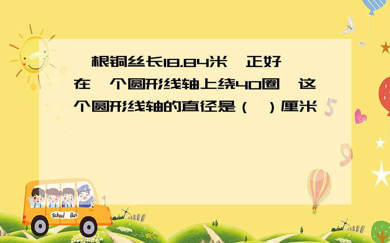 一根铜丝长18.84米,正好在一个圆形线轴上绕40圈,这个圆形线轴的直径是（ ）厘米