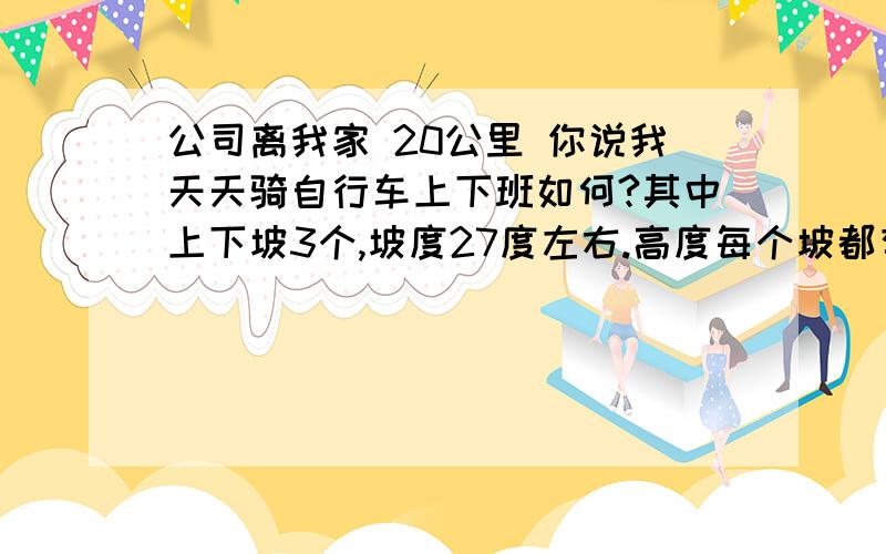 公司离我家 20公里 你说我天天骑自行车上下班如何?其中上下坡3个,坡度27度左右.高度每个坡都有50米高.三个坡是连着的.全长10公里,其余10公里全是平道.