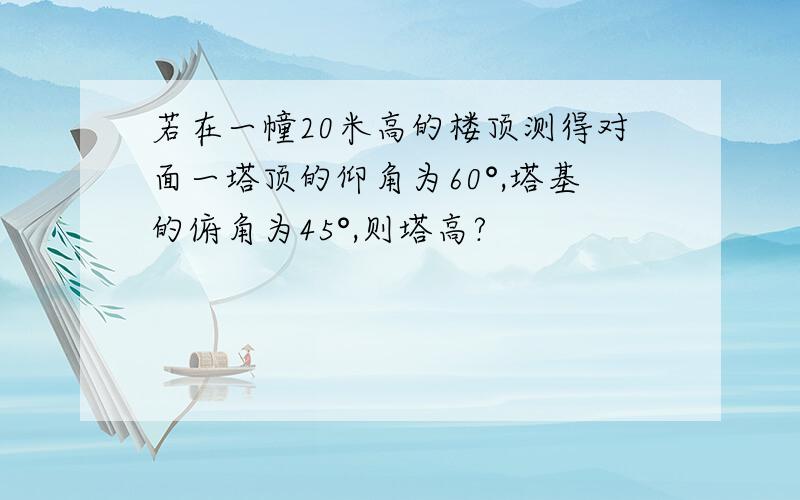 若在一幢20米高的楼顶测得对面一塔顶的仰角为60°,塔基的俯角为45°,则塔高?