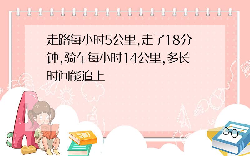 走路每小时5公里,走了18分钟,骑车每小时14公里,多长时间能追上