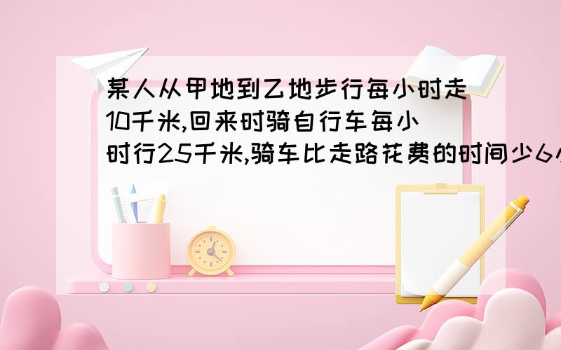 某人从甲地到乙地步行每小时走10千米,回来时骑自行车每小时行25千米,骑车比走路花费的时间少6小时求甲乙两地间的路程是多少千米?写出单位一,用算式,不用方程