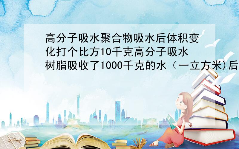 高分子吸水聚合物吸水后体积变化打个比方10千克高分子吸水树脂吸收了1000千克的水（一立方米)后,它的体积大约会变多大呢,会比一立方米小很多很多么,大约的.或者说某高分子吸水树脂吸