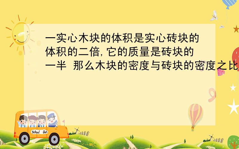 一实心木块的体积是实心砖块的体积的二倍,它的质量是砖块的一半 那么木块的密度与砖块的密度之比为