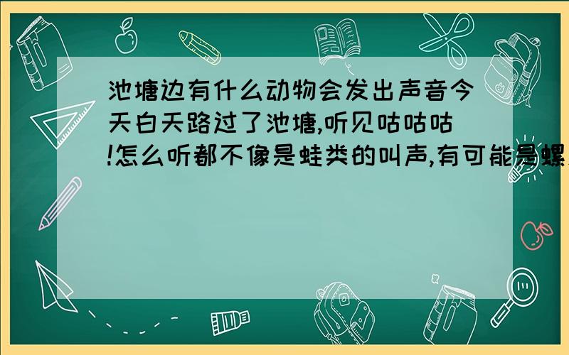 池塘边有什么动物会发出声音今天白天路过了池塘,听见咕咕咕!怎么听都不像是蛙类的叫声,有可能是螺发出的声音吗?一天叫到晚的，不是鸡、鸭、小猪仔，蝲蝲蛄，油葫芦，蟋蟀！那种声音