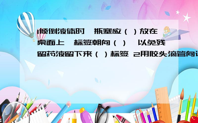 1倾倒液体时,瓶塞应（）放在桌面上,标签朝向（）,以免残留药液留下来（）标签 2用胶头滴管向试管中低1倾倒液体时,瓶塞应（）放在桌面上,标签朝向（）,以免残留药液留下来（）标签2用