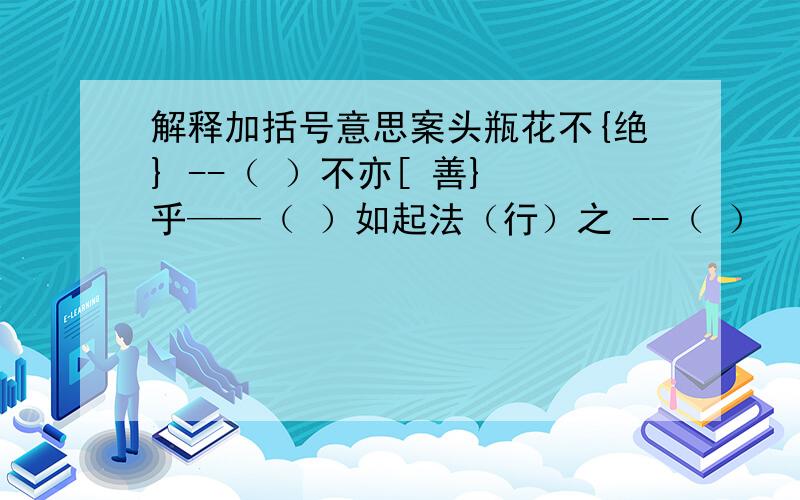 解释加括号意思案头瓶花不{绝} --（ ）不亦[ 善} 乎——（ ）如起法（行）之 --（ ）