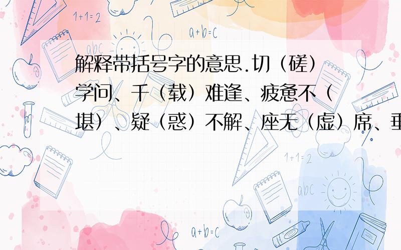 解释带括号字的意思.切（磋）学问、千（载）难逢、疲惫不（堪）、疑（惑）不解、座无（虚）席、垂涎（欲）滴