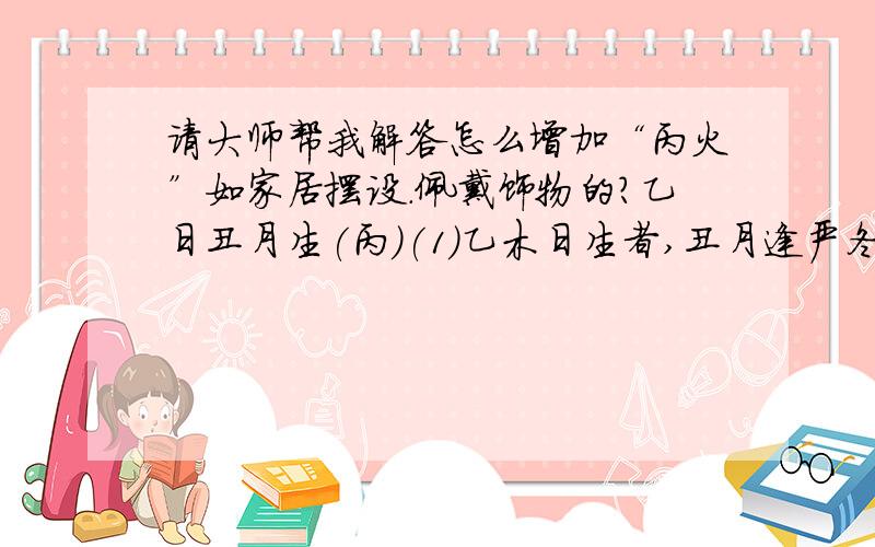 请大师帮我解答怎么增加“丙火”如家居摆设.佩戴饰物的?乙日丑月生(丙)(1)乙木日生者,丑月逢严冬,木性之生气尽收于根,故需有丙火来温暖其根,且需有土培养其根,有丙火则根源温和．不惧