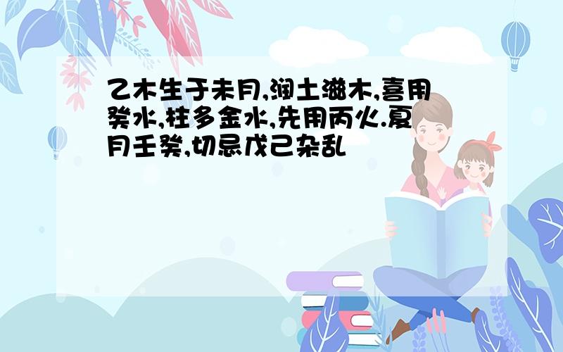 乙木生于未月,润土滋木,喜用癸水,柱多金水,先用丙火.夏月壬癸,切忌戊己杂乱