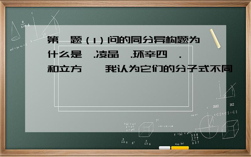 第一题（1）问的同分异构题为什么是苯.凌晶烷.环辛四烯.和立方烷,我认为它们的分子式不同