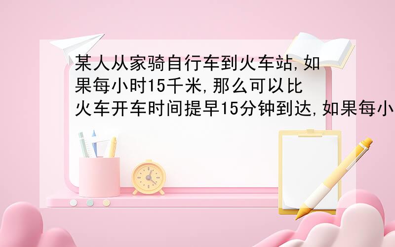 某人从家骑自行车到火车站,如果每小时15千米,那么可以比火车开车时间提早15分钟到达,如果每小时行9千米,则要比火车开车的时间晚15分钟到达,现在打算比火车开车时间早到10分钟,则他每小