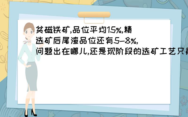 贫磁铁矿,品位平均15%,精选矿后尾渣品位还有5-8%,问题出在哪儿,还是现阶段的选矿工艺只能达到这个水平?