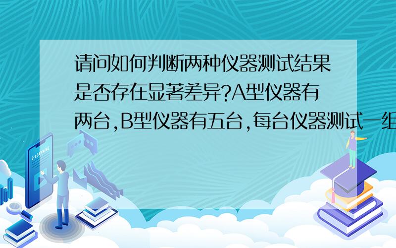 请问如何判断两种仪器测试结果是否存在显著差异?A型仪器有两台,B型仪器有五台,每台仪器测试一组样品,每个样品在每台仪器上测试若干次,在确保其他因素（人员操作、测试环境等）尽可能