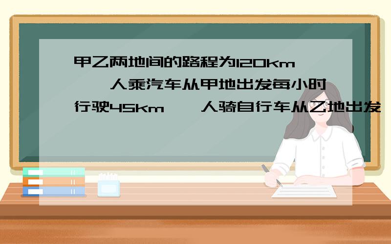 甲乙两地间的路程为120km,一人乘汽车从甲地出发每小时行驶45km,一人骑自行车从乙地出发,每小时行驶15km.汽车先开30min,两车相向而行,自行车行驶多少小时后两车相遇?