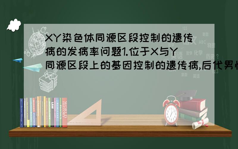 XY染色体同源区段控制的遗传病的发病率问题1.位于X与Y同源区段上的基因控制的遗传病,后代男性患病率等于女性.2.位于X与Y同源区段上的基因控制的遗传病,人群中男性患病率等于女性.第一