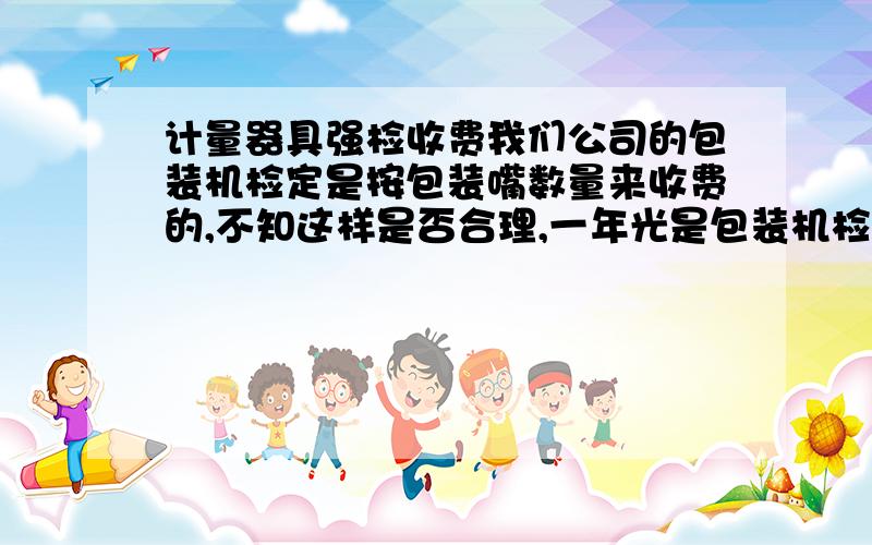 计量器具强检收费我们公司的包装机检定是按包装嘴数量来收费的,不知这样是否合理,一年光是包装机检定收费都要收116480,真是吓死人哦,我们有四台包装机.每台八个嘴,不知有何人给予帮助.