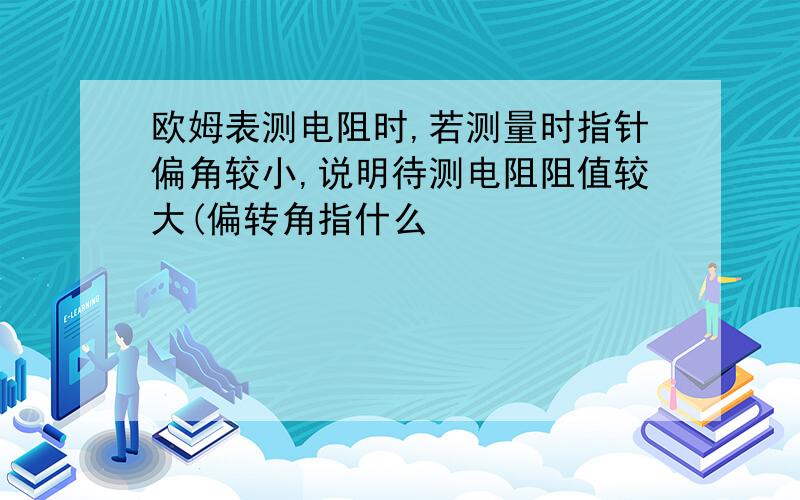 欧姆表测电阻时,若测量时指针偏角较小,说明待测电阻阻值较大(偏转角指什么