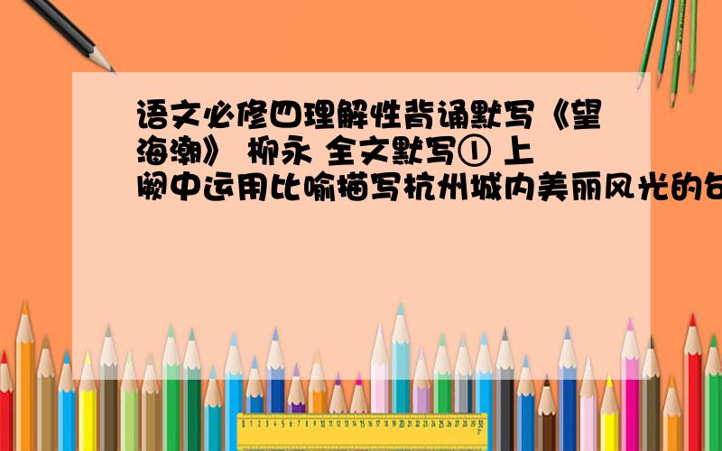 语文必修四理解性背诵默写《望海潮》 柳永 全文默写① 上阙中运用比喻描写杭州城内美丽风光的句子：                                 ② 上阙中最能体现诗人炼字功力的句子：