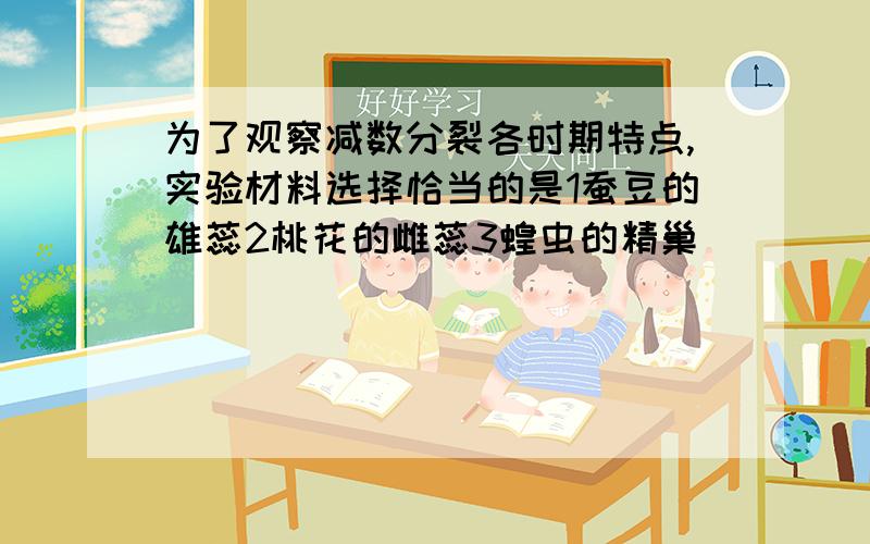 为了观察减数分裂各时期特点,实验材料选择恰当的是1蚕豆的雄蕊2桃花的雌蕊3蝗虫的精巢