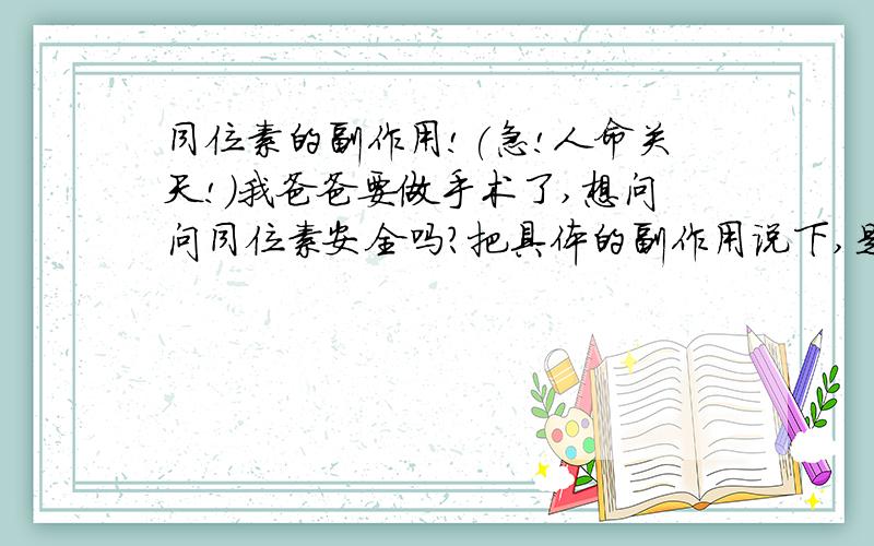 同位素的副作用!(急!人命关天!）我爸爸要做手术了,想问问同位素安全吗?把具体的副作用说下,是做骨头显影的时候要喝的同位素,他现在在北京呢,刚来的电话,他好像得得是良性的骨癌吧.我