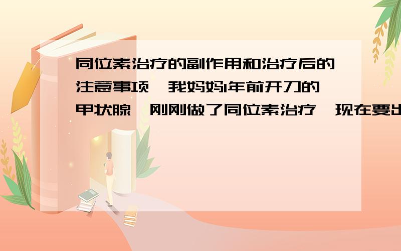 同位素治疗的副作用和治疗后的注意事项,我妈妈1年前开刀的甲状腺,刚刚做了同位素治疗,现在要出院了,好像听说还要隔离段时间,爸爸还特地借了酒店给妈妈住,问下有哪些要特别注意的,以