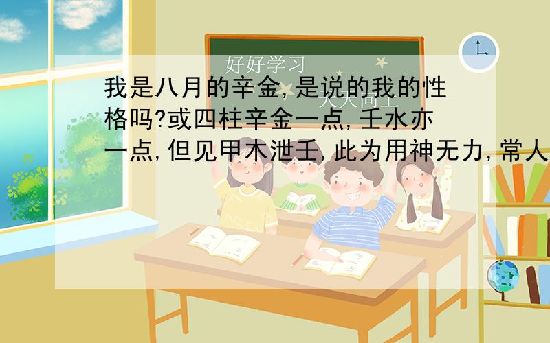 我是八月的辛金,是说的我的性格吗?或四柱辛金一点,壬水亦一点,但见甲木泄壬,此为用神无力,常人,且奸诈百出,笑里藏刀,虽有余积,亦为富不仁