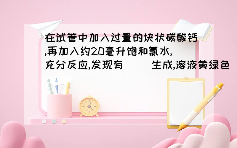 在试管中加入过量的块状碳酸钙,再加入约20毫升饱和氯水,充分反应,发现有（ ）生成,溶液黄绿色（