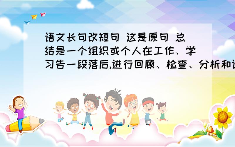 语文长句改短句 这是原句 总结是一个组织或个人在工作、学习告一段落后,进行回顾、检查、分析和评价,从中找出成功的经验或失败的教训,悟出个中的道理、得出规律性的认识,并用以指导