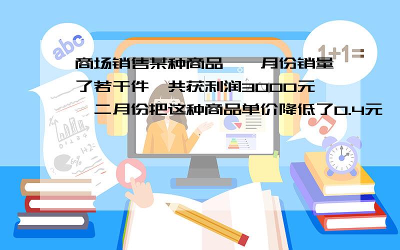 商场销售某种商品,一月份销量了若干件,共获利润3000元,二月份把这种商品单价降低了0.4元,但销售量...商场销售某种商品,一月份销量了若干件,共获利润3000元,二月份把这种商品单价降低了0.4