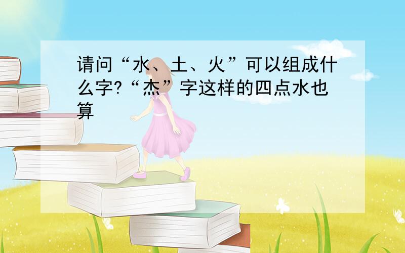 请问“水、土、火”可以组成什么字?“杰”字这样的四点水也算