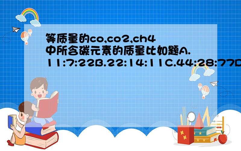 等质量的co,co2,ch4中所含碳元素的质量比如题A.11:7:22B.22:14:11C.44:28:77D.77:44:28