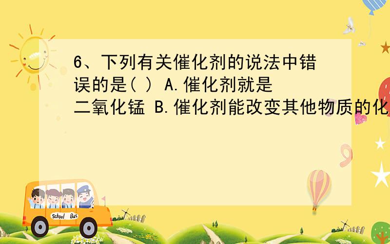 6、下列有关催化剂的说法中错误的是( ) A.催化剂就是二氧化锰 B.催化剂能改变其他物质的化学反6、下列有关催化剂的说法中错误的是( )A.催化剂就是二氧化锰 B.催化剂能改变其他物质的化学