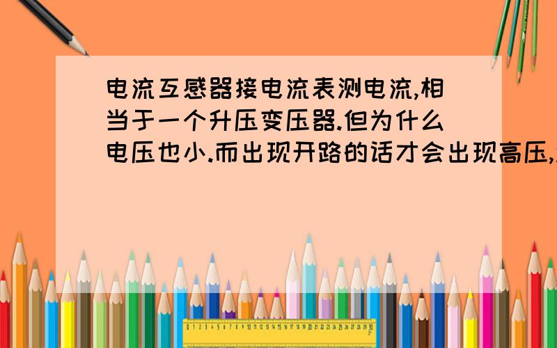 电流互感器接电流表测电流,相当于一个升压变压器.但为什么电压也小.而出现开路的话才会出现高压,还有就