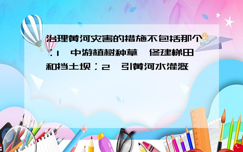 治理黄河灾害的措施不包括那个：1、中游植树种草,修建梯田和挡土坝；2、引黄河水灌溉