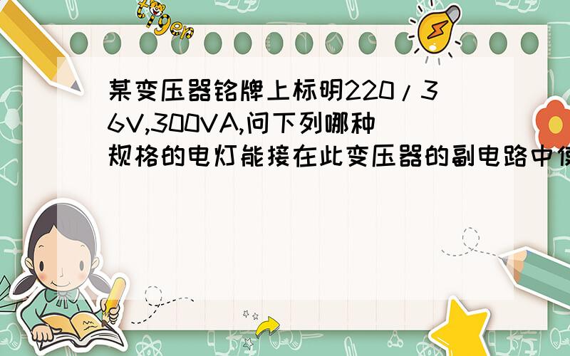 某变压器铭牌上标明220/36V,300VA,问下列哪种规格的电灯能接在此变压器的副电路中使用?为什么?电灯规格：36v,500w ; 36v ,60w ; 12v ,60w ; 220v,25w.简述一下就行了.不能太短.