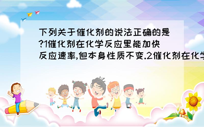 下列关于催化剂的说法正确的是?1催化剂在化学反应里能加快反应速率,但本身性质不变.2催化剂在化学反应中质量和化学性质不变.3二氧化锰是催化剂4催化剂不能改变生成物的产量.