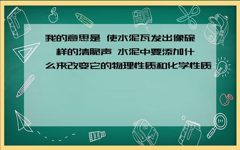 我的意思是 使水泥瓦发出像碗一样的清脆声 水泥中要添加什么来改变它的物理性质和化学性质