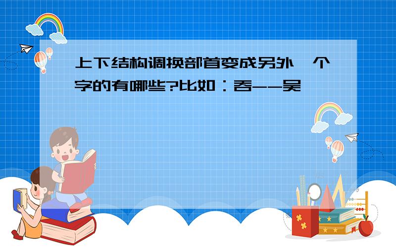 上下结构调换部首变成另外一个字的有哪些?比如：吞--吴