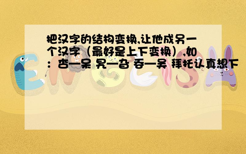 把汉字的结构变换,让他成另一个汉字（最好是上下变换）,如：杏—呆 旯—旮 吞—吴 拜托认真想下