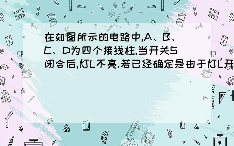 在如图所示的电路中,A、B、C、D为四个接线柱,当开关S闭合后,灯L不亮.若已经确定是由于灯L开路或短路引起的,在不允许拆开电路的情况下,请你用一个电流表和一个电压表（量程均足够大）对