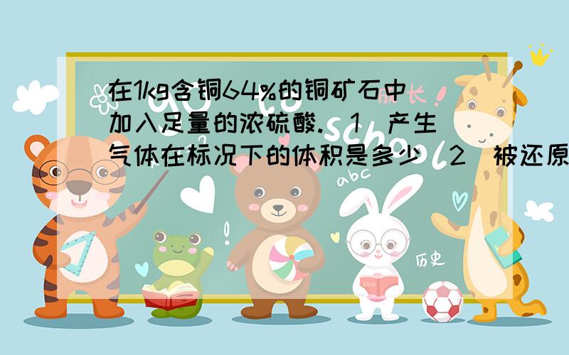 在1kg含铜64%的铜矿石中加入足量的浓硫酸.(1)产生气体在标况下的体积是多少(2)被还原的硫酸的质量是多少(3)若所得溶液的体积是200ml,求所得溶液中Cu离子的物质的量浓度是多少