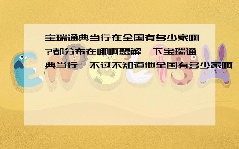 宝瑞通典当行在全国有多少家啊?都分布在哪啊想解一下宝瑞通典当行,不过不知道他全国有多少家啊,分布在哪?