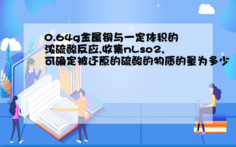 0.64g金属铜与一定体积的浓硫酸反应,收集nLso2,可确定被还原的硫酸的物质的量为多少