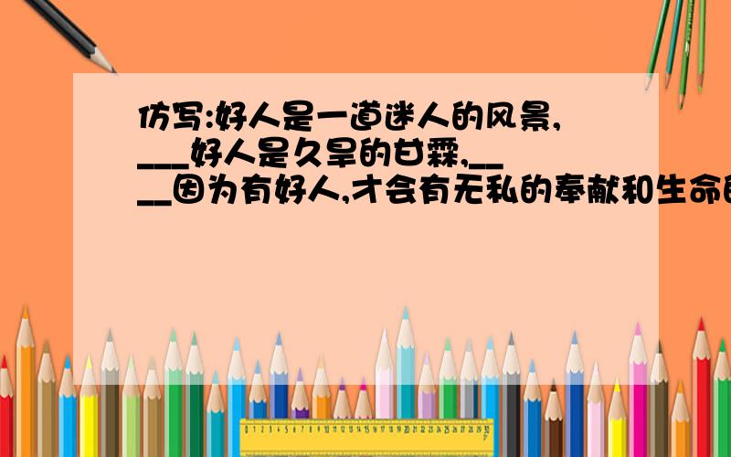 仿写:好人是一道迷人的风景,___好人是久旱的甘霖,____因为有好人,才会有无私的奉献和生命的延伸____.划线部分是要填写的部分