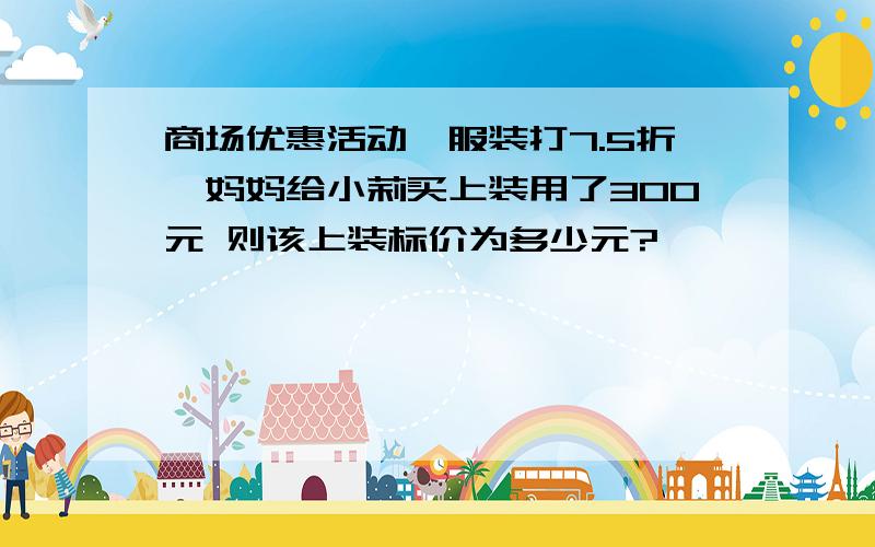 商场优惠活动,服装打7.5折,妈妈给小莉买上装用了300元 则该上装标价为多少元?