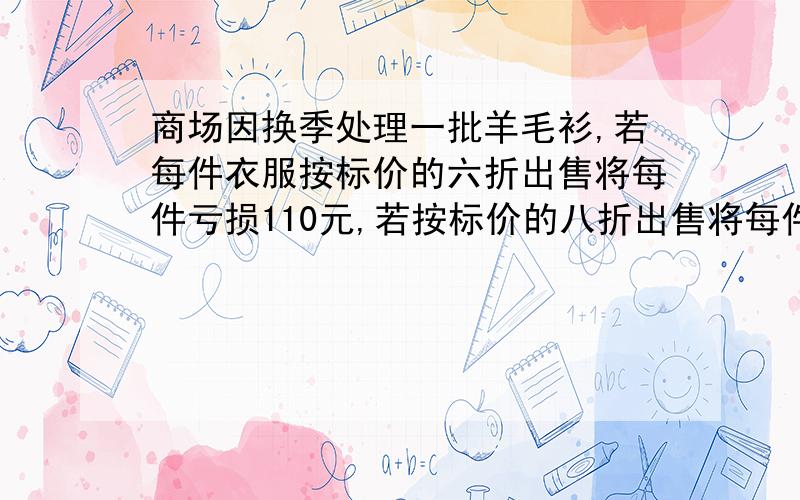 商场因换季处理一批羊毛衫,若每件衣服按标价的六折出售将每件亏损110元,若按标价的八折出售将每件赚70元,每件羊毛衫的标价为多少元?进价是多少元?（用算术或简易方程)