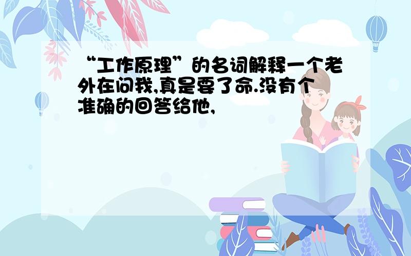 “工作原理”的名词解释一个老外在问我,真是要了命.没有个准确的回答给他,