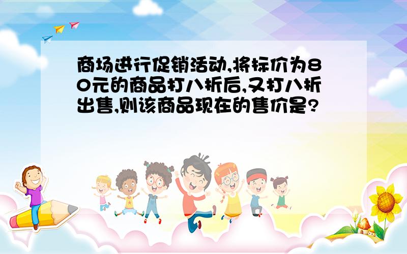 商场进行促销活动,将标价为80元的商品打八折后,又打八折出售,则该商品现在的售价是?